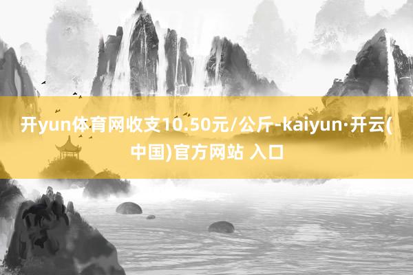 开yun体育网收支10.50元/公斤-kaiyun·开云(中国)官方网站 入口