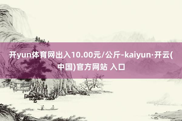 开yun体育网出入10.00元/公斤-kaiyun·开云(中国)官方网站 入口