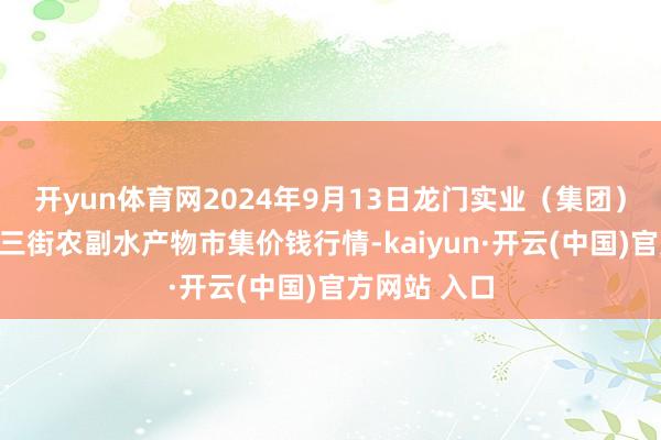 开yun体育网2024年9月13日龙门实业（集团）有限公司西三街农副水产物市集价钱行情-kaiyun·开云(中国)官方网站 入口