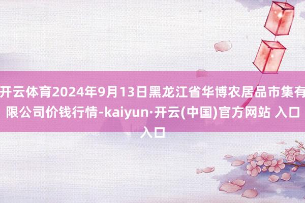 开云体育2024年9月13日黑龙江省华博农居品市集有限公司价钱行情-kaiyun·开云(中国)官方网站 入口