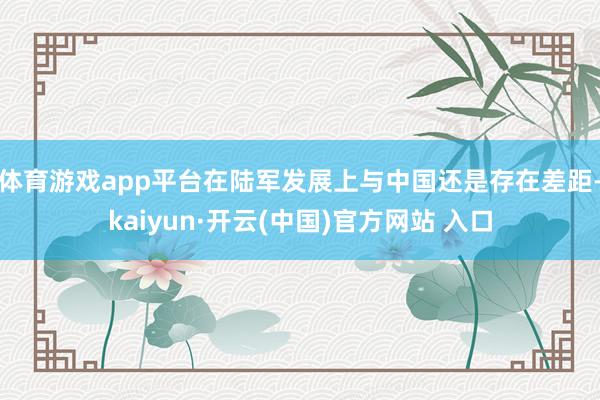 体育游戏app平台在陆军发展上与中国还是存在差距-kaiyun·开云(中国)官方网站 入口