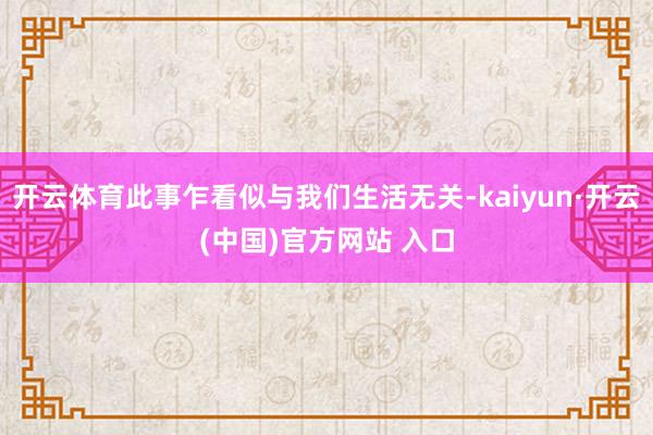 开云体育此事乍看似与我们生活无关-kaiyun·开云(中国)官方网站 入口