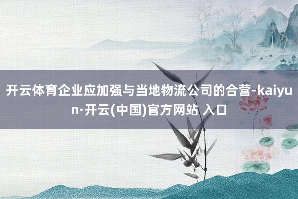 开云体育企业应加强与当地物流公司的合营-kaiyun·开云(中国)官方网站 入口