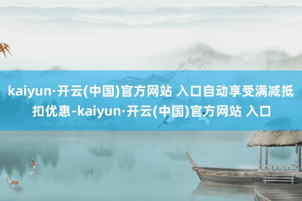 kaiyun·开云(中国)官方网站 入口自动享受满减抵扣优惠-kaiyun·开云(中国)官方网站 入口