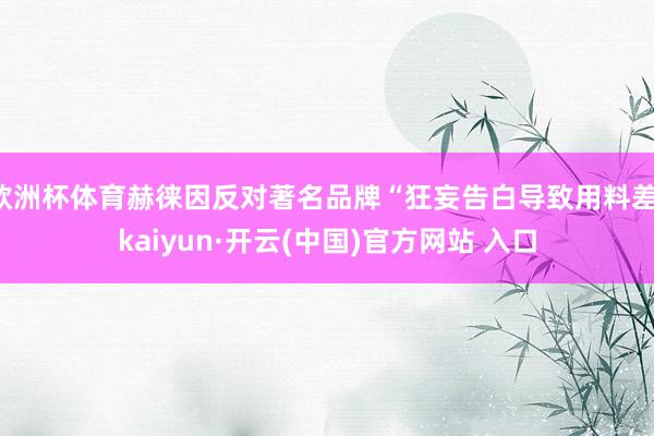 欧洲杯体育赫徕因反对著名品牌“狂妄告白导致用料差-kaiyun·开云(中国)官方网站 入口