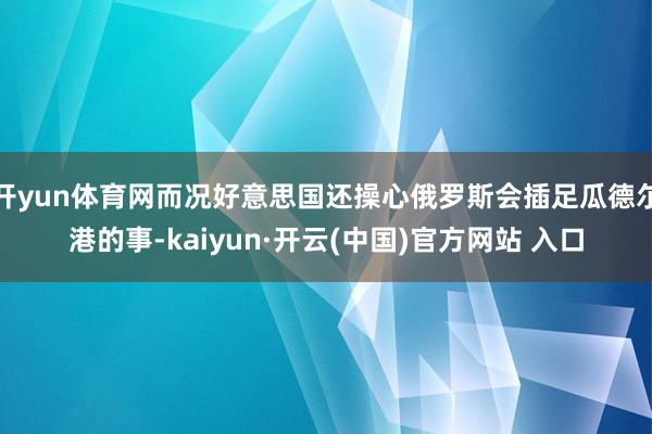 开yun体育网而况好意思国还操心俄罗斯会插足瓜德尔港的事-kaiyun·开云(中国)官方网站 入口