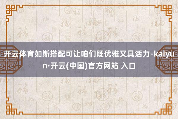 开云体育如斯搭配可让咱们既优雅又具活力-kaiyun·开云(中国)官方网站 入口