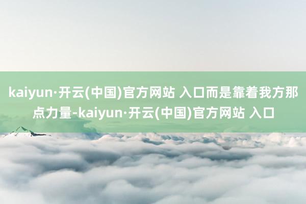 kaiyun·开云(中国)官方网站 入口而是靠着我方那点力量-kaiyun·开云(中国)官方网站 入口