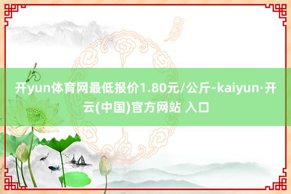 开yun体育网最低报价1.80元/公斤-kaiyun·开云(中国)官方网站 入口