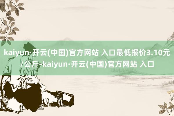 kaiyun·开云(中国)官方网站 入口最低报价3.10元/公斤-kaiyun·开云(中国)官方网站 入口