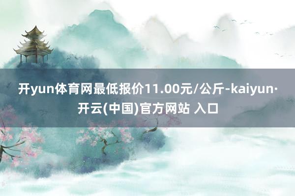 开yun体育网最低报价11.00元/公斤-kaiyun·开云(中国)官方网站 入口