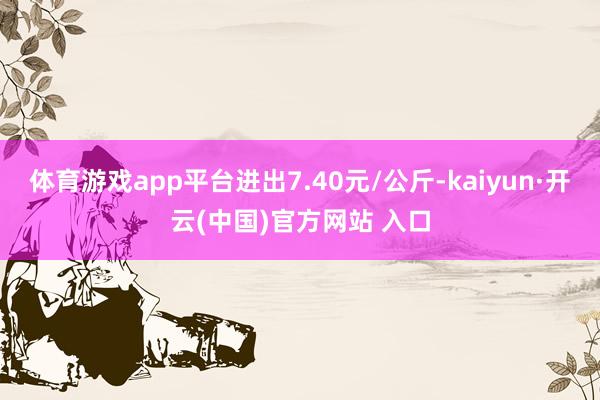 体育游戏app平台进出7.40元/公斤-kaiyun·开云(中国)官方网站 入口