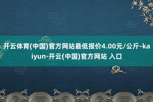 开云体育(中国)官方网站最低报价4.00元/公斤-kaiyun·开云(中国)官方网站 入口