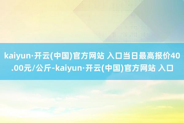 kaiyun·开云(中国)官方网站 入口当日最高报价40.00元/公斤-kaiyun·开云(中国)官方网站 入口