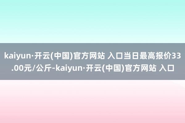 kaiyun·开云(中国)官方网站 入口当日最高报价33.00元/公斤-kaiyun·开云(中国)官方网站 入口