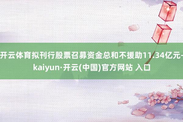 开云体育拟刊行股票召募资金总和不援助11.34亿元-kaiyun·开云(中国)官方网站 入口