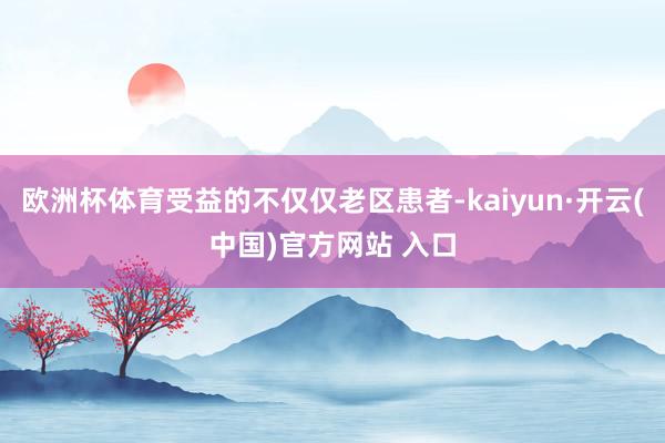 欧洲杯体育受益的不仅仅老区患者-kaiyun·开云(中国)官方网站 入口