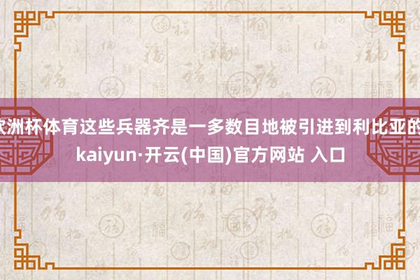 欧洲杯体育这些兵器齐是一多数目地被引进到利比亚的-kaiyun·开云(中国)官方网站 入口