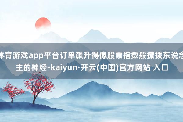 体育游戏app平台订单飙升得像股票指数般撩拨东说念主的神经-kaiyun·开云(中国)官方网站 入口