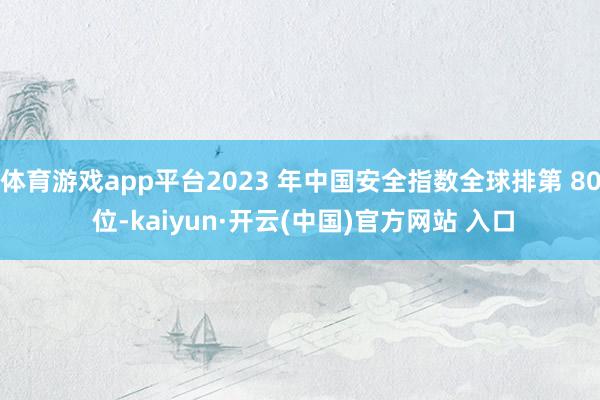 体育游戏app平台2023 年中国安全指数全球排第 80 位-kaiyun·开云(中国)官方网站 入口