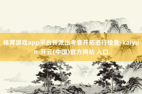 体育游戏app平台并派出考查开拓进行检查-kaiyun·开云(中国)官方网站 入口