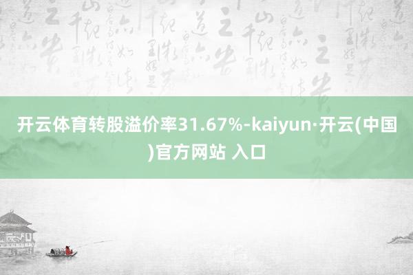 开云体育转股溢价率31.67%-kaiyun·开云(中国)官方网站 入口