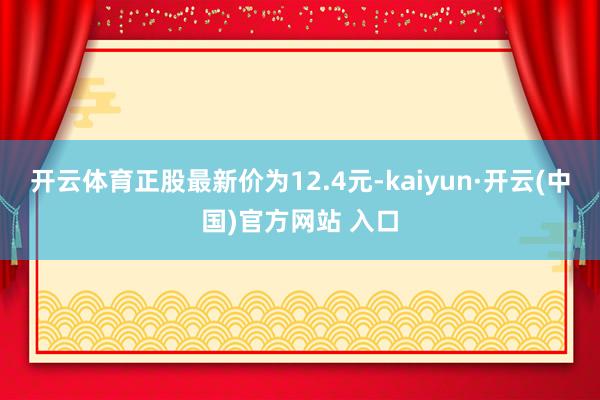 开云体育正股最新价为12.4元-kaiyun·开云(中国)官方网站 入口