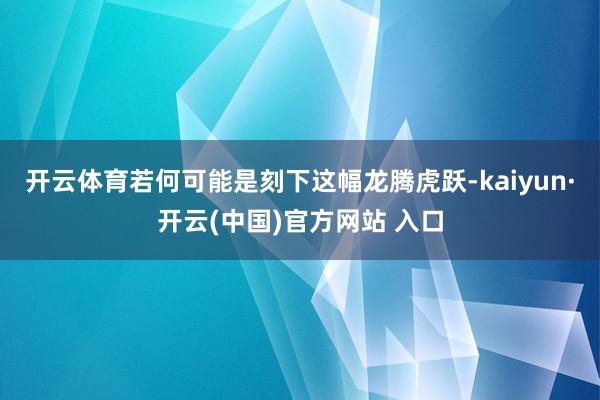 开云体育若何可能是刻下这幅龙腾虎跃-kaiyun·开云(中国)官方网站 入口