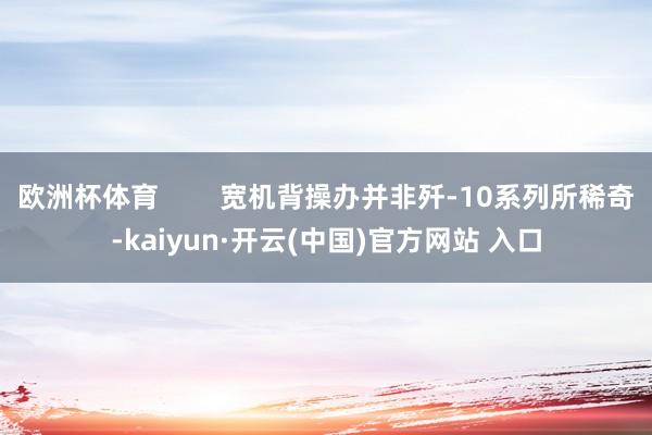 欧洲杯体育        宽机背操办并非歼-10系列所稀奇-kaiyun·开云(中国)官方网站 入口