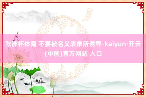 欧洲杯体育 不要被名义表象所诱导-kaiyun·开云(中国)官方网站 入口