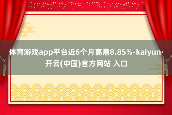 体育游戏app平台近6个月高潮8.85%-kaiyun·开云(中国)官方网站 入口