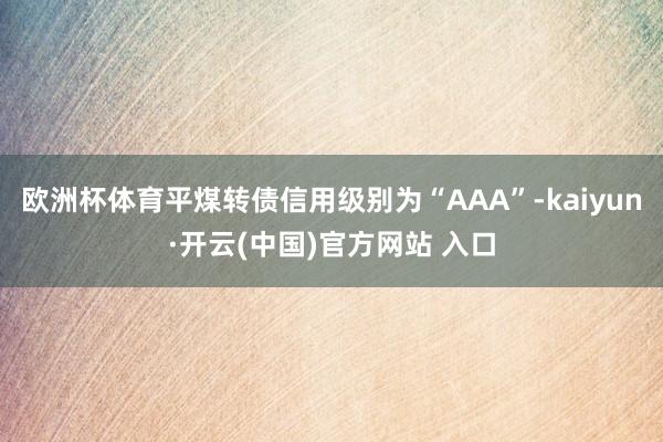 欧洲杯体育平煤转债信用级别为“AAA”-kaiyun·开云(中国)官方网站 入口