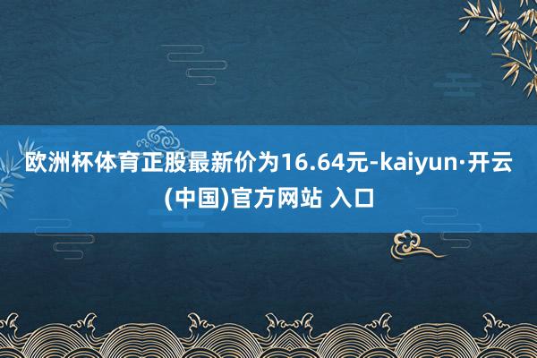 欧洲杯体育正股最新价为16.64元-kaiyun·开云(中国)官方网站 入口