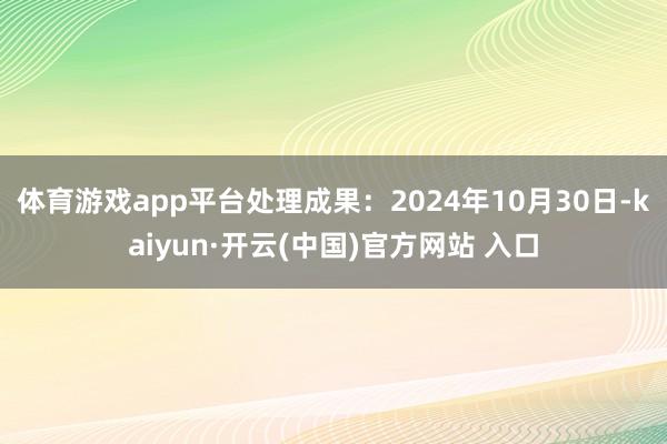 体育游戏app平台处理成果：2024年10月30日-kaiyun·开云(中国)官方网站 入口