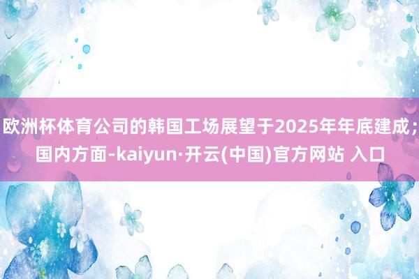 欧洲杯体育公司的韩国工场展望于2025年年底建成；国内方面-kaiyun·开云(中国)官方网站 入口