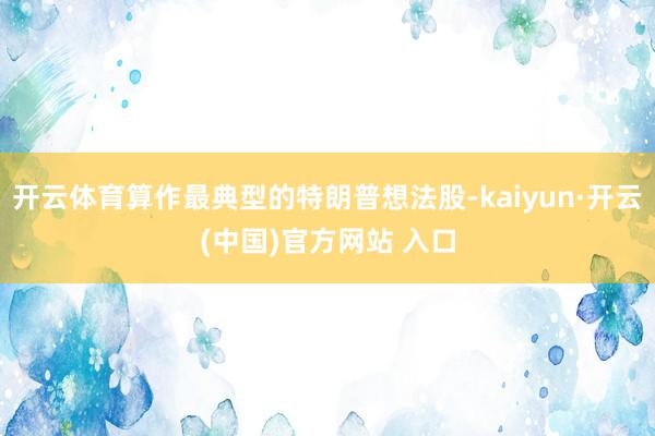 开云体育算作最典型的特朗普想法股-kaiyun·开云(中国)官方网站 入口