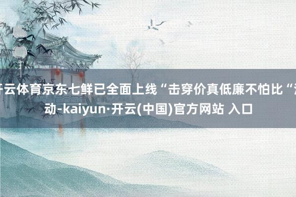 开云体育京东七鲜已全面上线“击穿价真低廉不怕比“活动-kaiyun·开云(中国)官方网站 入口