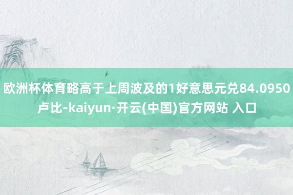 欧洲杯体育略高于上周波及的1好意思元兑84.0950卢比-kaiyun·开云(中国)官方网站 入口