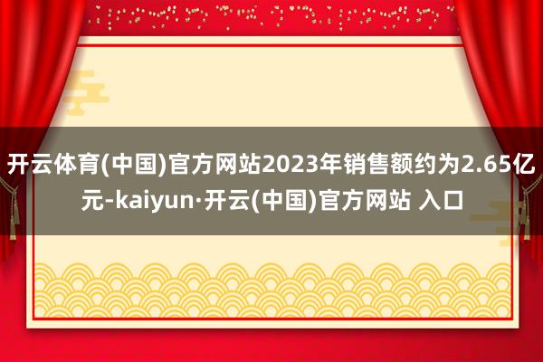 开云体育(中国)官方网站2023年销售额约为2.65亿元-kaiyun·开云(中国)官方网站 入口