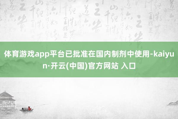 体育游戏app平台已批准在国内制剂中使用-kaiyun·开云(中国)官方网站 入口