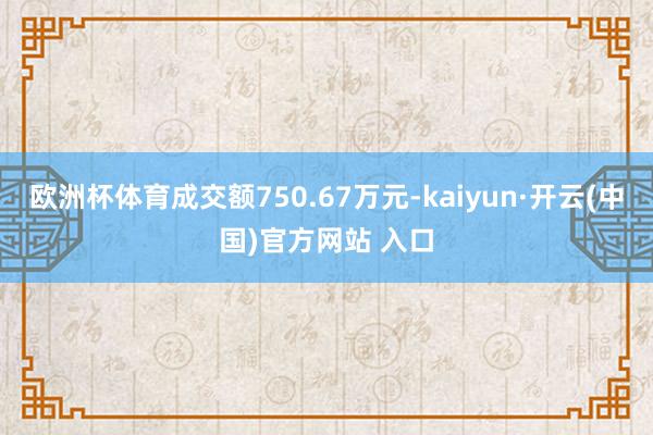 欧洲杯体育成交额750.67万元-kaiyun·开云(中国)官方网站 入口