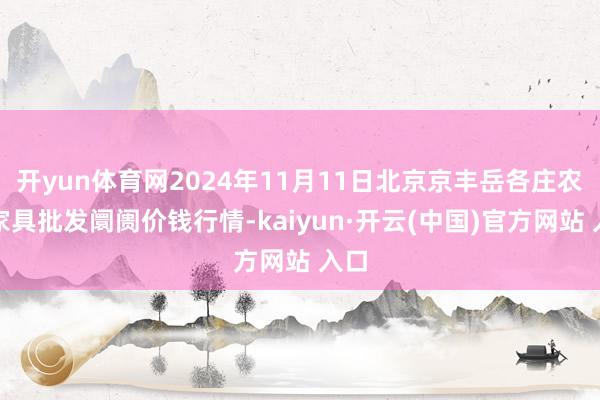 开yun体育网2024年11月11日北京京丰岳各庄农副家具批发阛阓价钱行情-kaiyun·开云(中国)官方网站 入口