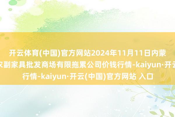 开云体育(中国)官方网站2024年11月11日内蒙古呼和浩特市东瓦窑农副家具批发商场有限拖累公司价钱行情-kaiyun·开云(中国)官方网站 入口