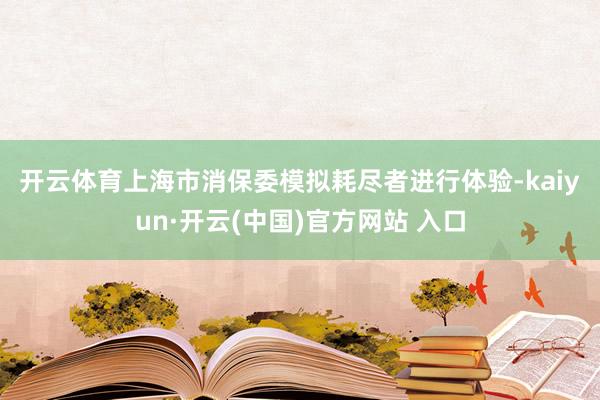 开云体育　　上海市消保委模拟耗尽者进行体验-kaiyun·开云(中国)官方网站 入口