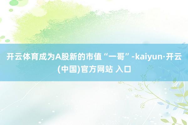 开云体育成为A股新的市值“一哥”-kaiyun·开云(中国)官方网站 入口