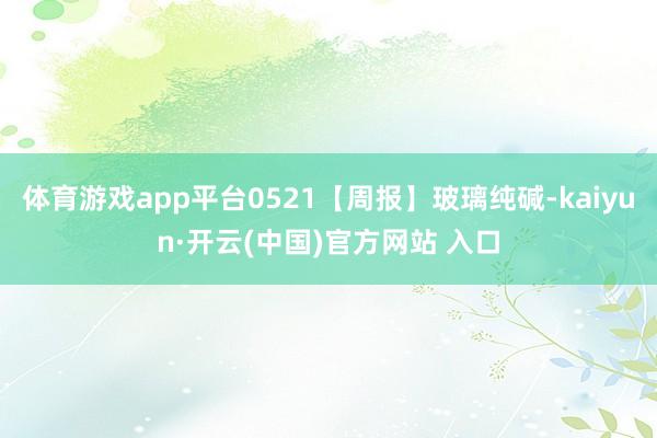 体育游戏app平台0521【周报】玻璃纯碱-kaiyun·开云(中国)官方网站 入口