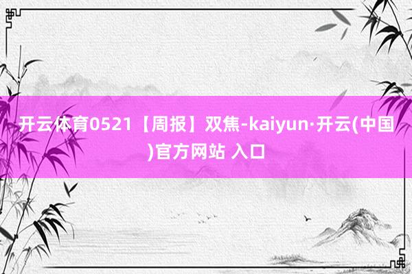 开云体育0521【周报】双焦-kaiyun·开云(中国)官方网站 入口