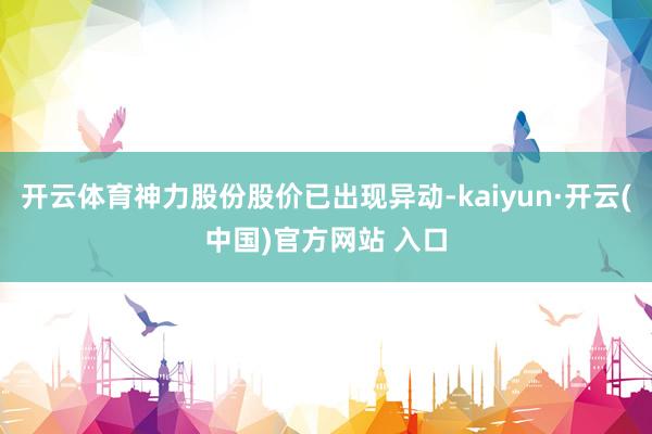 开云体育神力股份股价已出现异动-kaiyun·开云(中国)官方网站 入口