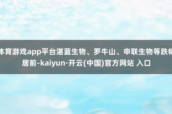 体育游戏app平台湛蓝生物、罗牛山、申联生物等跌幅居前-kaiyun·开云(中国)官方网站 入口