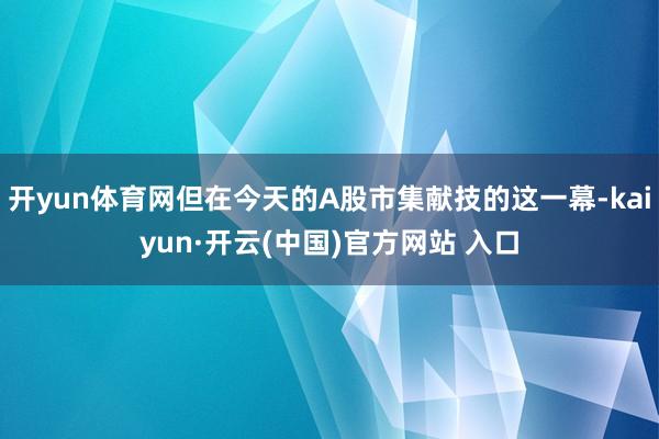 开yun体育网但在今天的A股市集献技的这一幕-kaiyun·开云(中国)官方网站 入口